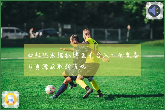 回归玩家揭秘博鱼平台入口的装备与资源获取新策略