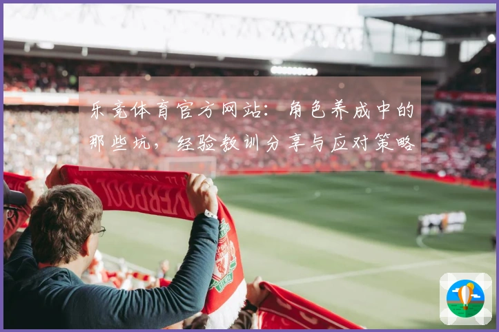 乐竞体育官方网站：角色养成中的那些坑，经验教训分享与应对策略