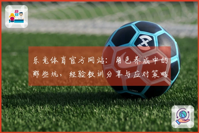 乐竞体育官方网站：角色养成中的那些坑，经验教训分享与应对策略